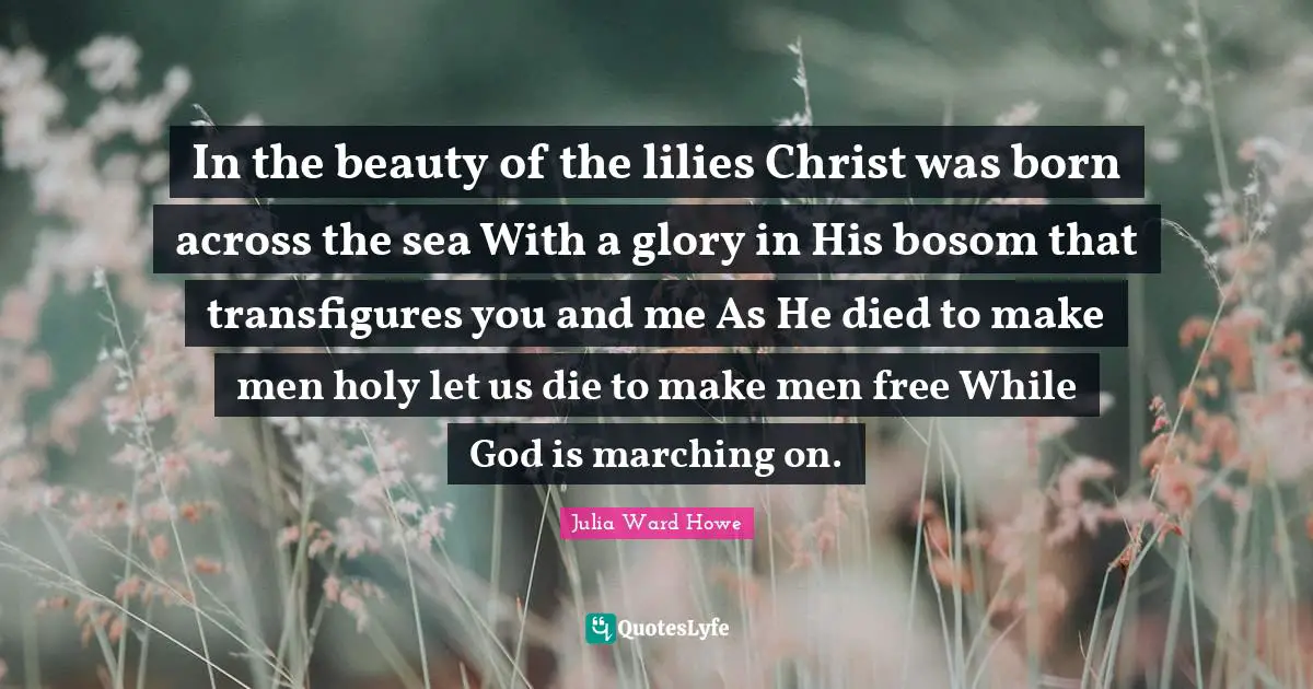 In the beauty of the lilies Christ was born across the sea With a glory in His bosom that transfigures you and me As He died to make men holy let us die to make men free While God is marching on.