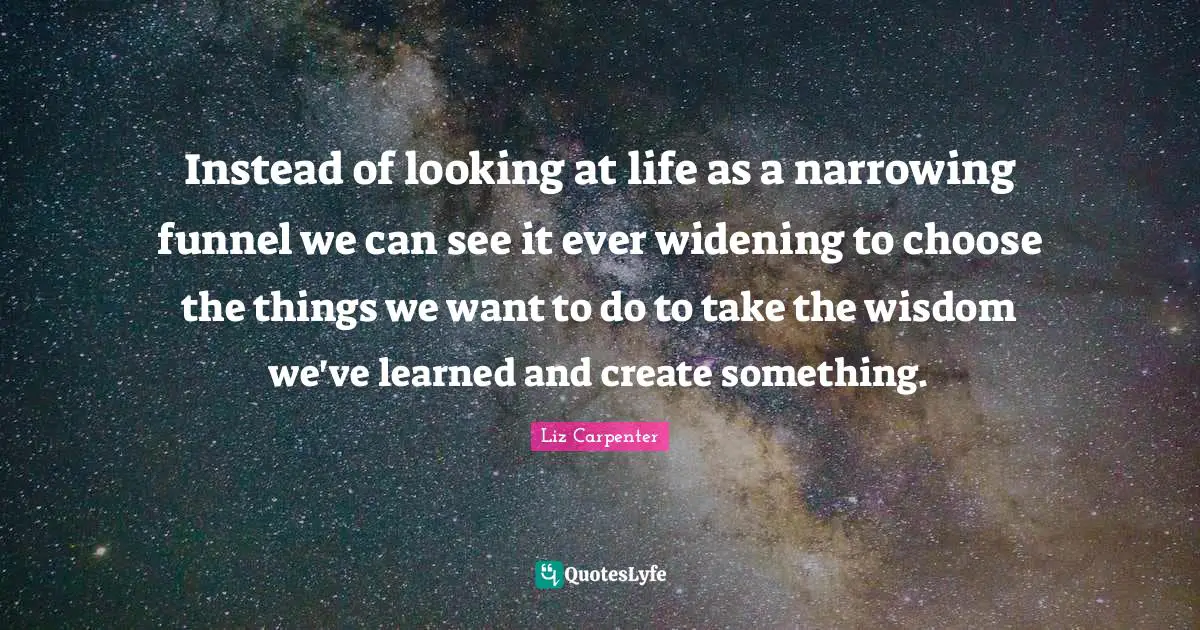 Instead of looking at life as a narrowing funnel we can see it ever widening to choose the things we want to do to take the wisdom we've learned and create something.