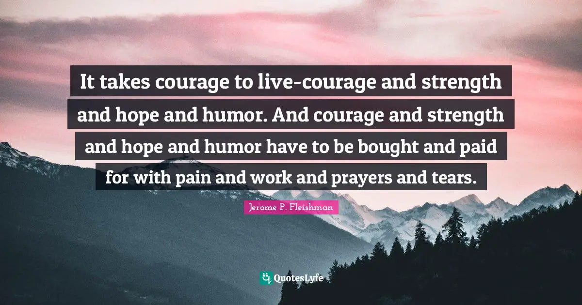 It takes courage to live-courage and strength and hope and humor. And courage and strength and hope and humor have to be bought and paid for with pain and work and prayers and tears.