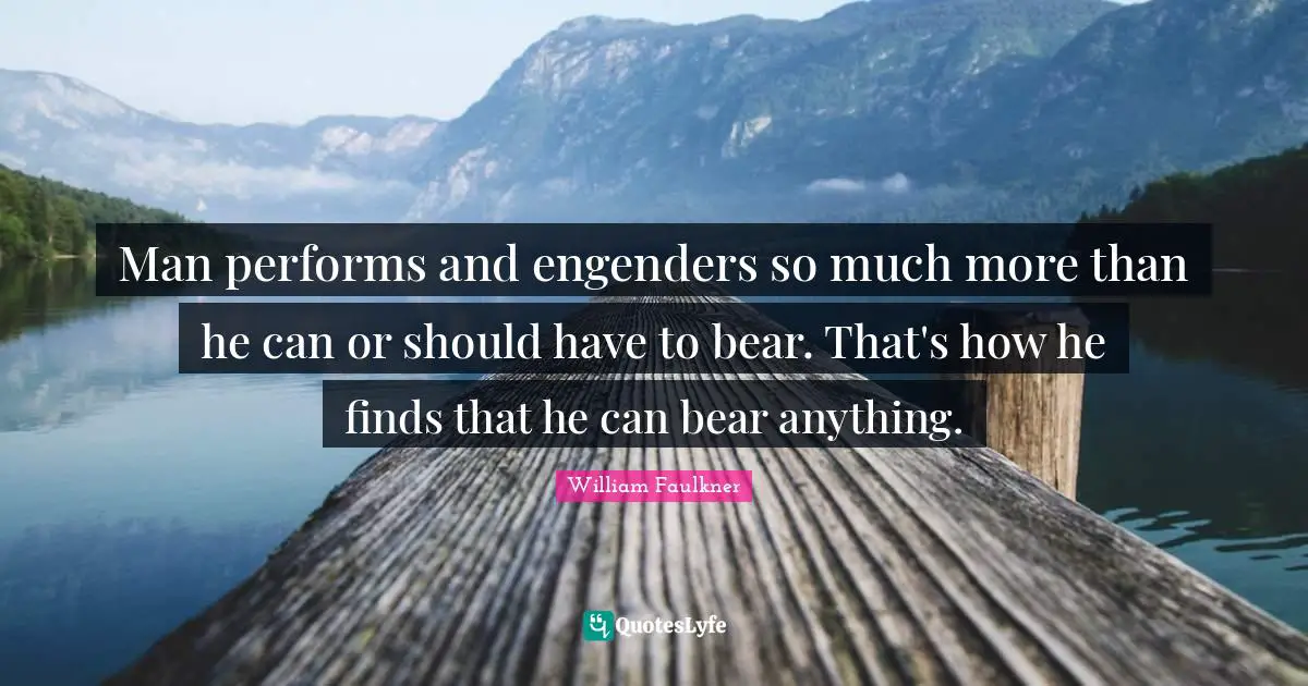 Man performs and engenders so much more than he can or should have to bear. That's how he finds that he can bear anything.