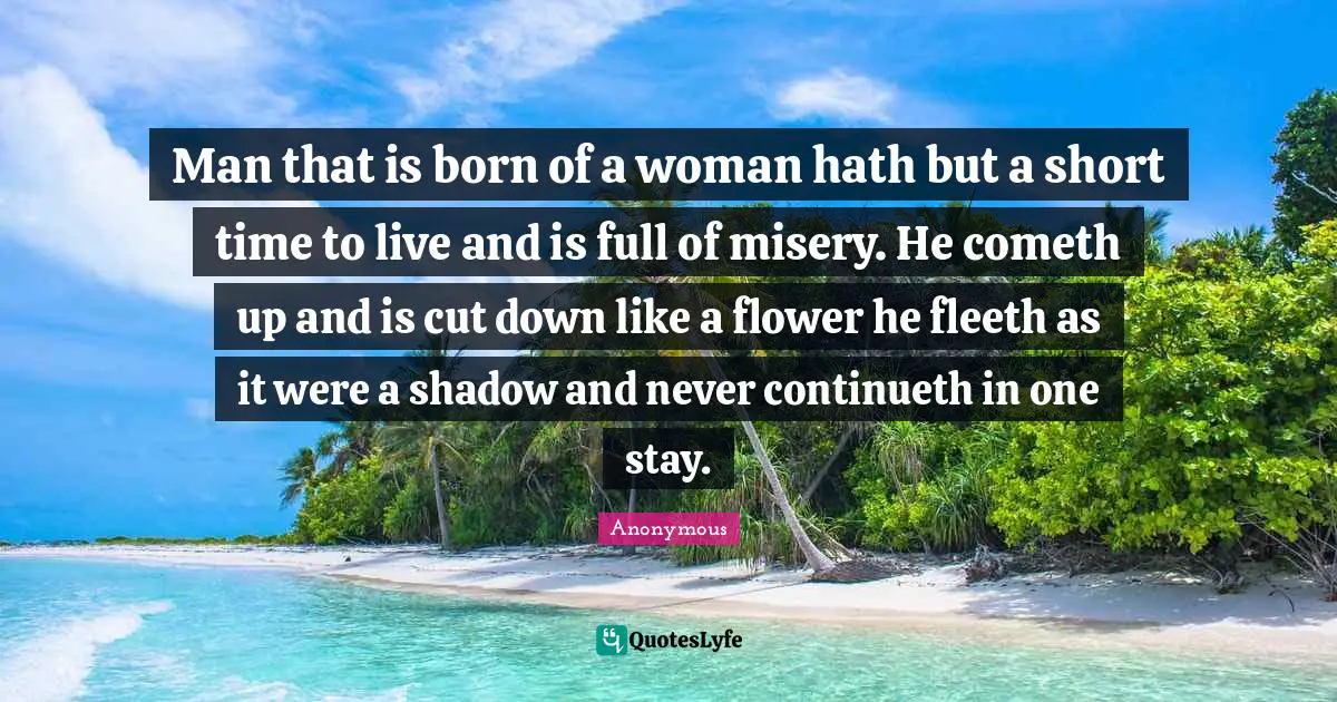 Man that is born of a woman hath but a short time to live and is full of misery. He cometh up and is cut down like a flower he fleeth as it were a shadow and never continueth in one stay.