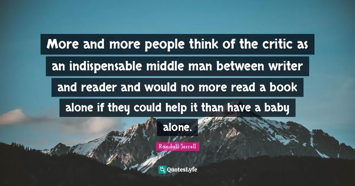 More and more people think of the critic as an indispensable middle man between writer and reader and would no more read a book alone if they could help it than have a baby alone.