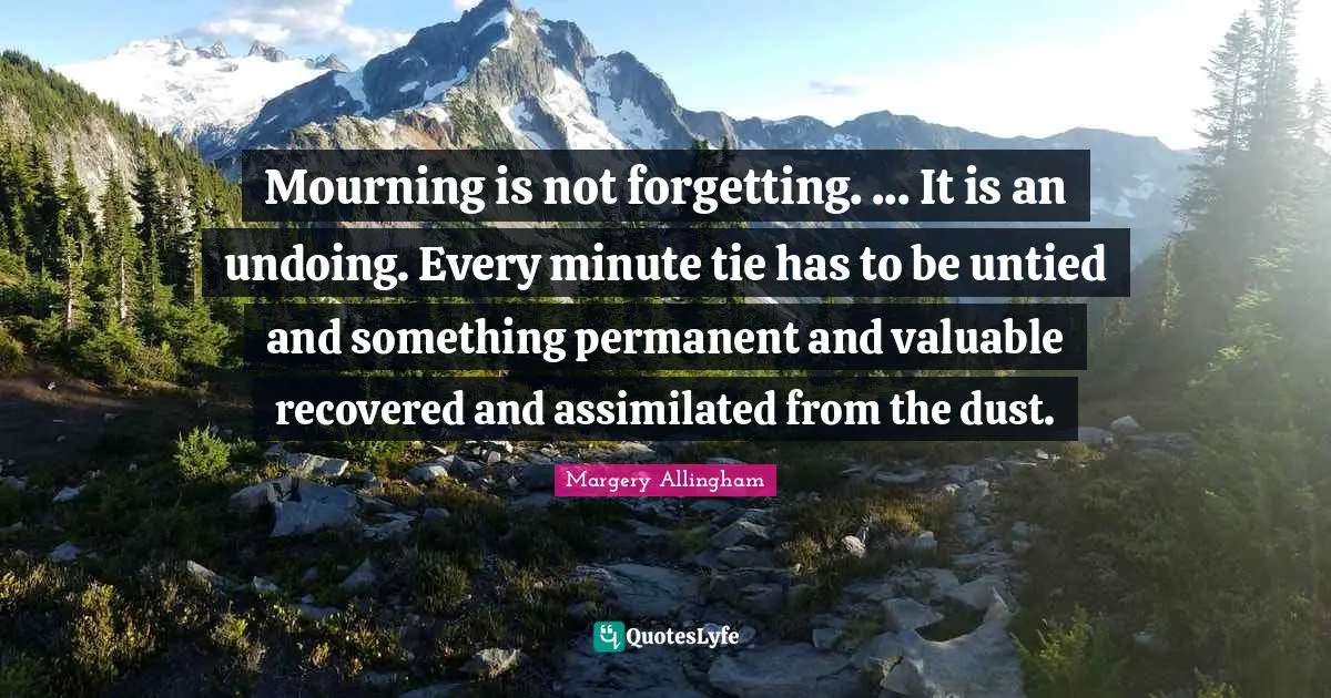 Mourning is not forgetting. ... It is an undoing. Every minute tie has to be untied and something permanent and valuable recovered and assimilated from the dust.