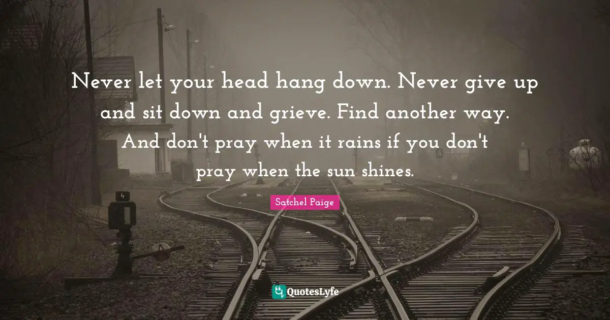 Satchel Paige Quotes: "Never let your head hang down. Never give up and sit down and grieve. Find another way. And don't pray when it rains if you don't pray when the sun shines."