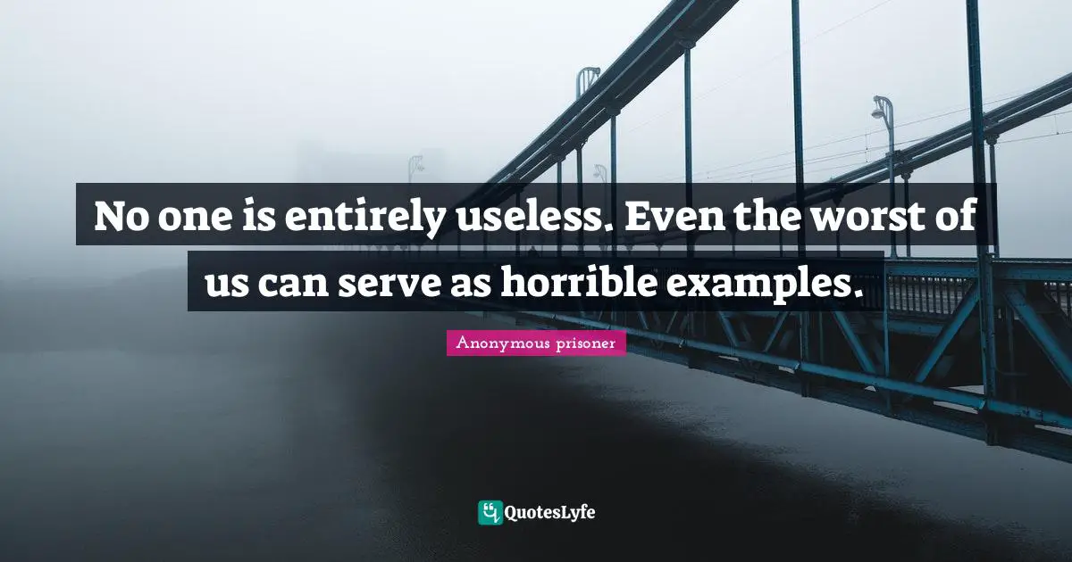 No one is entirely useless. Even the worst of us can serve as horrible examples.