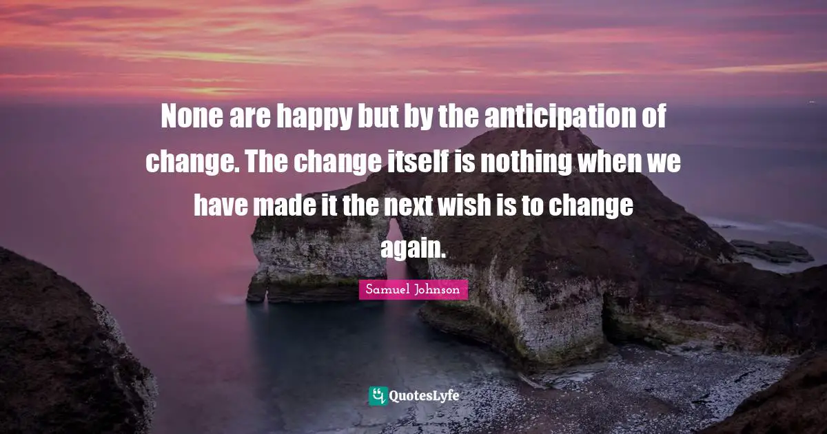 None are happy but by the anticipation of change. The change itself is nothing when we have made it the next wish is to change again.