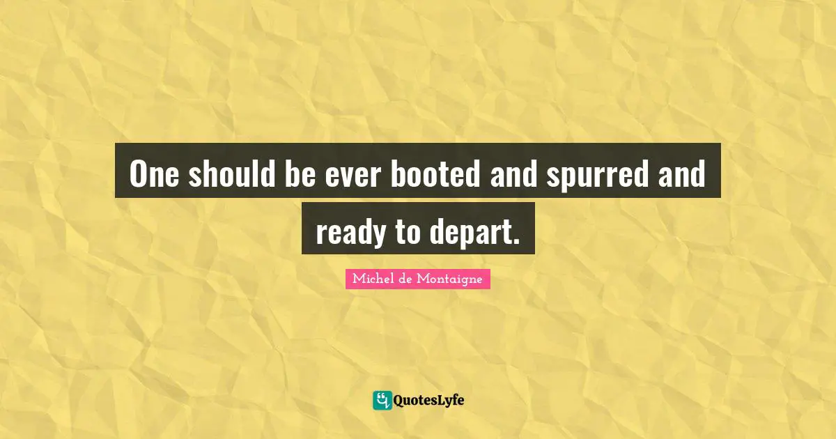 One should be ever booted and spurred and ready to depart.