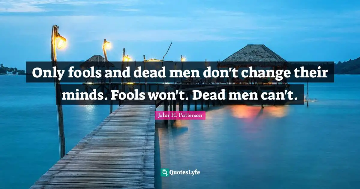 Only fools and dead men don't change their minds. Fools won't. Dead men can't.