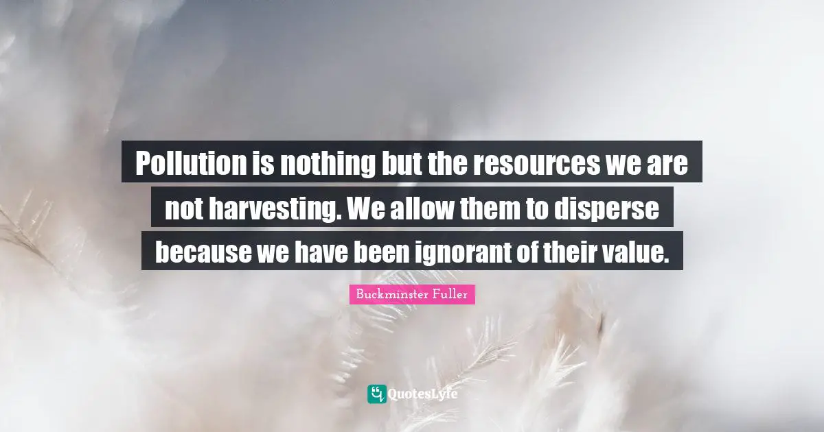 Pollution is nothing but the resources we are not harvesting. We allow them to disperse because we have been ignorant of their value.