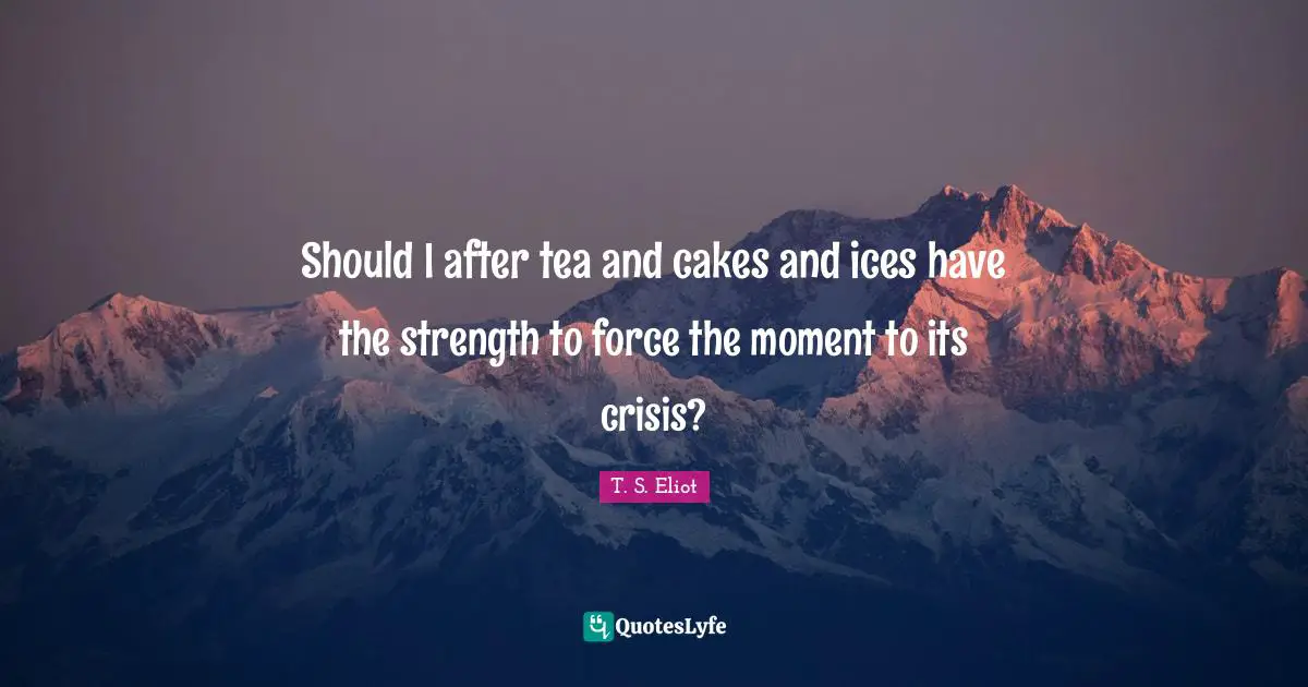 Should I after tea and cakes and ices have the strength to force the moment to its crisis?