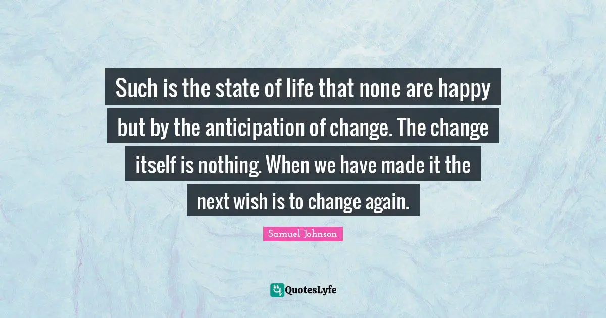 Such is the state of life that none are happy but by the anticipation of change. The change itself is nothing. When we have made it the next wish is to change again.