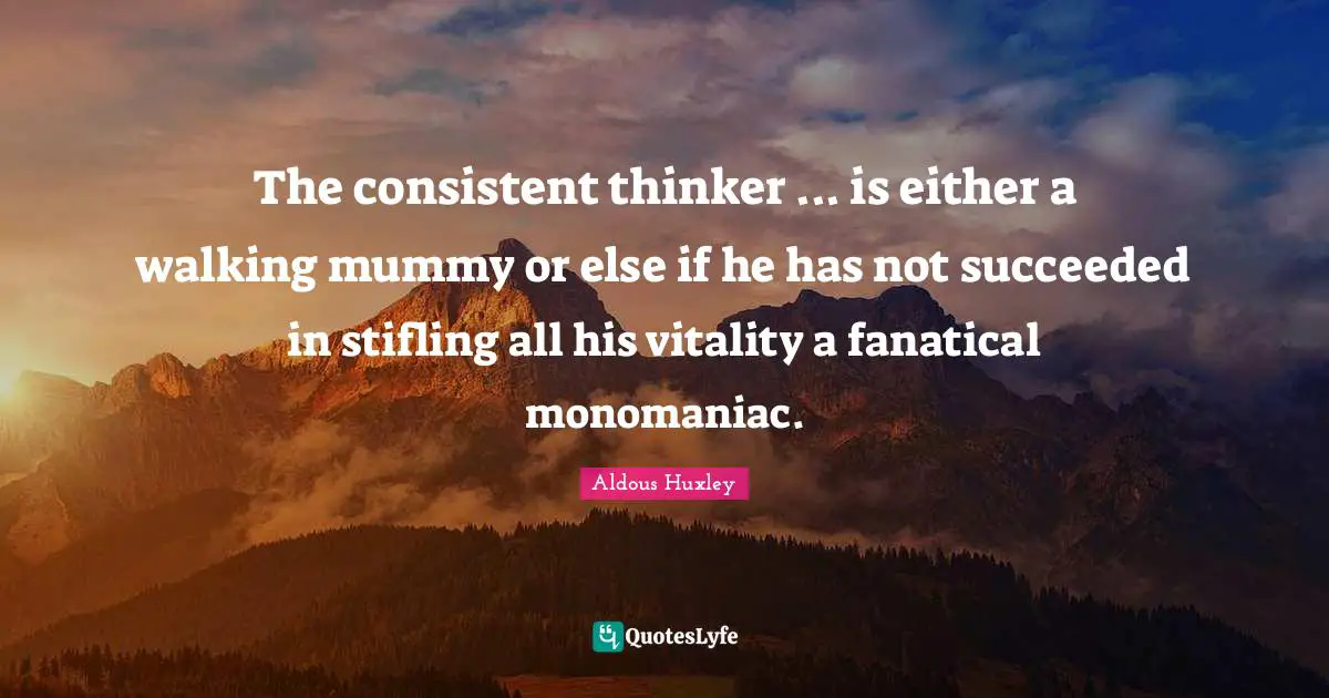 The consistent thinker ... is either a walking mummy or else if he has not succeeded in stifling all his vitality a fanatical monomaniac.