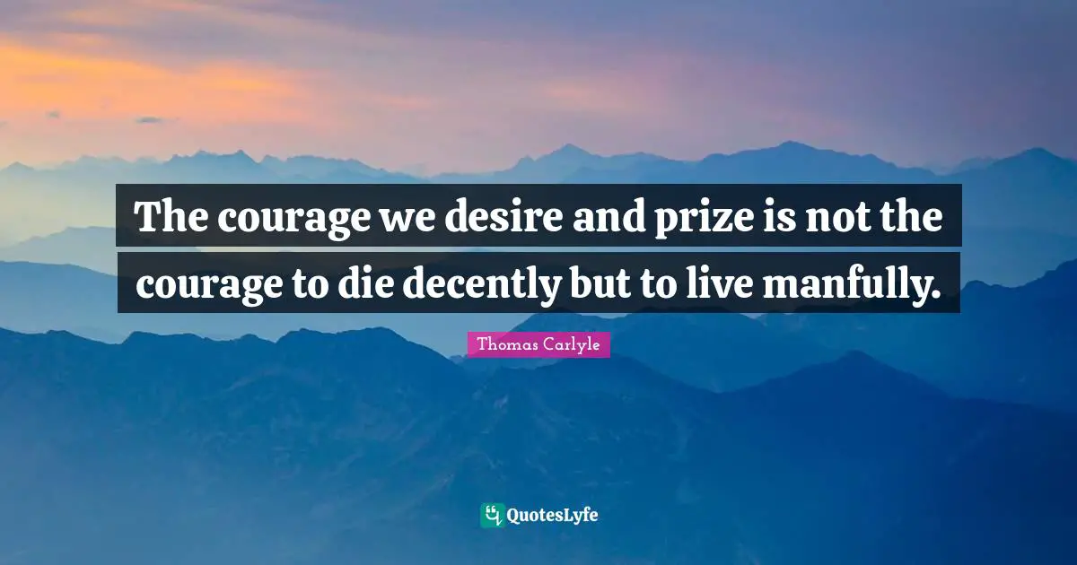The courage we desire and prize is not the courage to die decently but to live manfully.