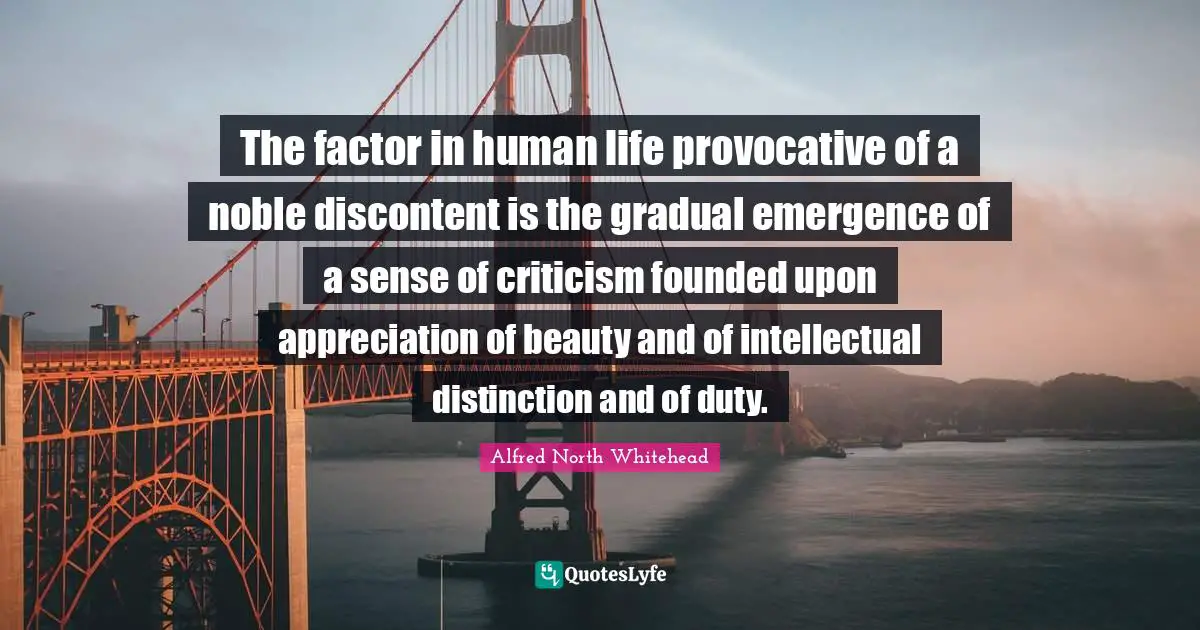 The factor in human life provocative of a noble discontent is the gradual emergence of a sense of criticism founded upon appreciation of beauty and of intellectual distinction and of duty.