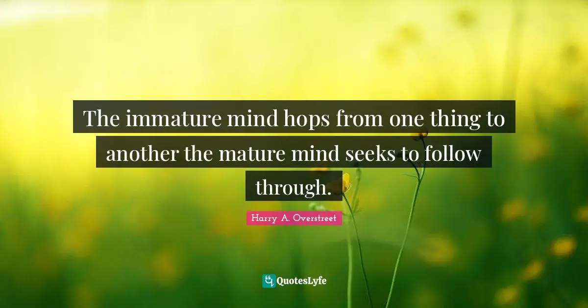 The immature mind hops from one thing to another the mature mind seeks to follow through.