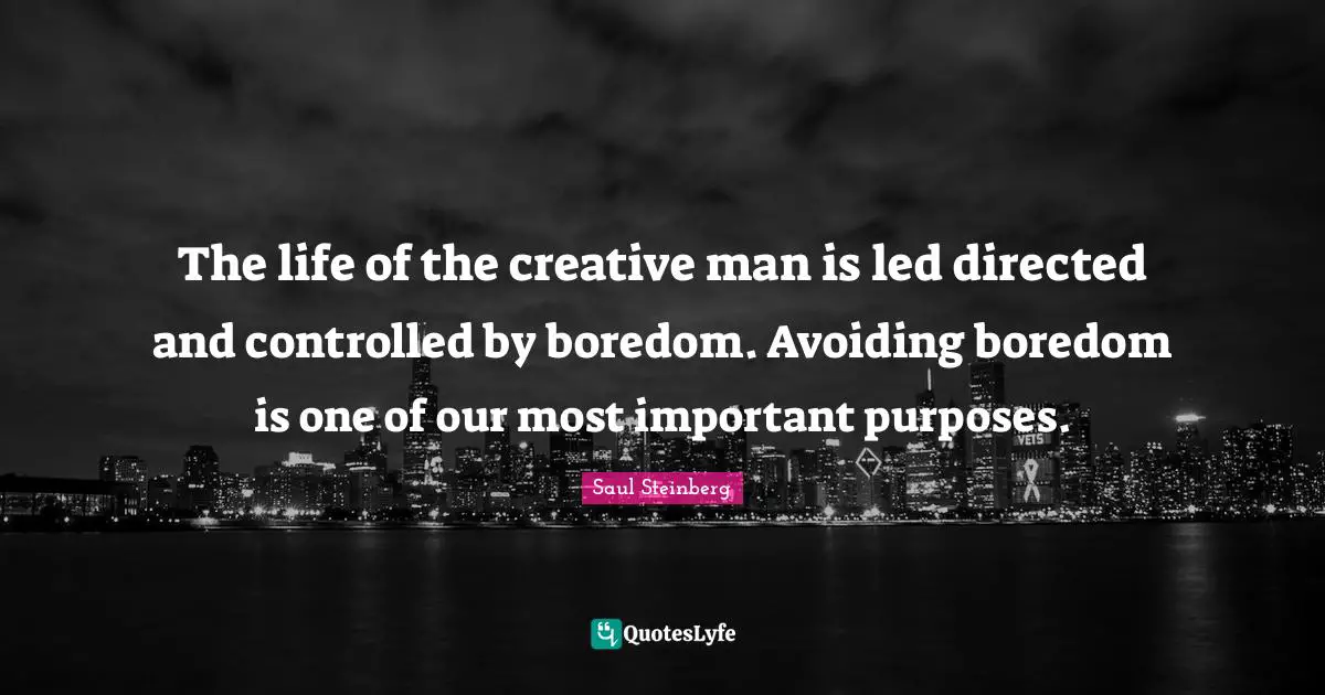 The life of the creative man is led directed and controlled by boredom. Avoiding boredom is one of our most important purposes.
