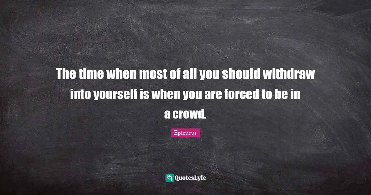 The time when most of all you should withdraw into yourself is when you are forced to be in a crowd.