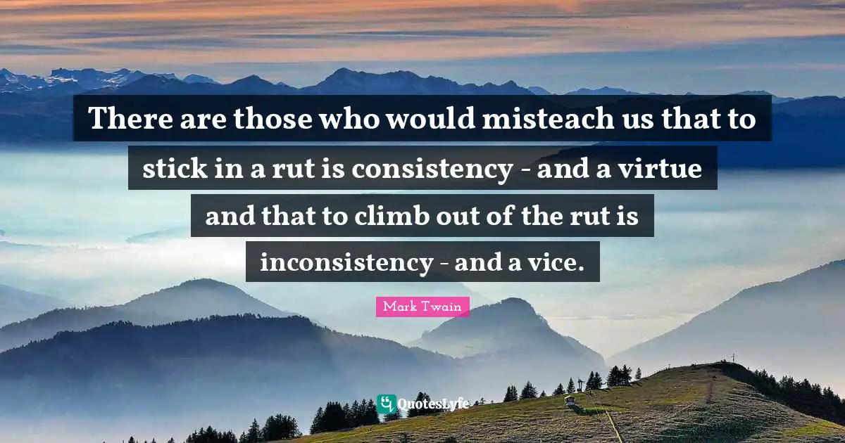 There are those who would misteach us that to stick in a rut is consistency - and a virtue and that to climb out of the rut is inconsistency - and a vice.