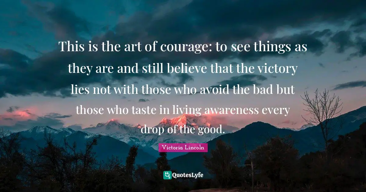 This is the art of courage: to see things as they are and still believe that the victory lies not with those who avoid the bad but those who taste in living awareness every drop of the good.