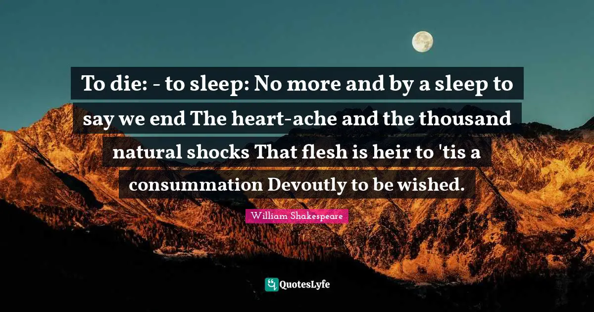 To die: - to sleep: No more and by a sleep to say we end The heart-ache and the thousand natural shocks That flesh is heir to 'tis a consummation Devoutly to be wished.