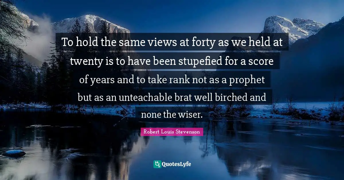 To hold the same views at forty as we held at twenty is to have been stupefied for a score of years and to take rank not as a prophet but as an unteachable brat well birched and none the wiser.