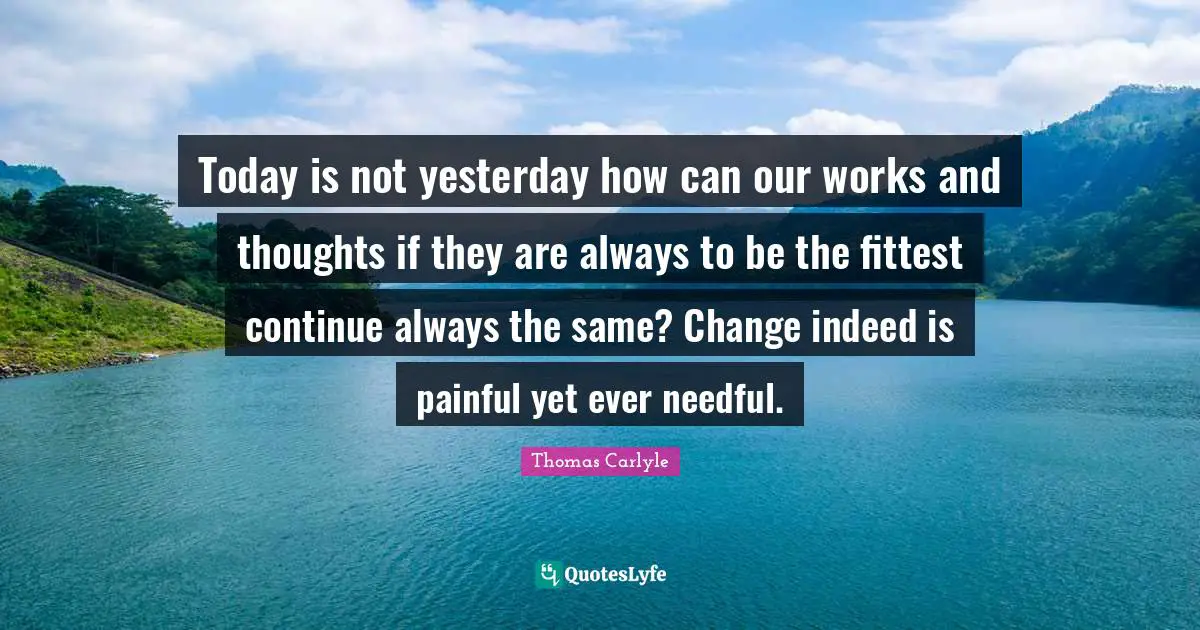 Today is not yesterday how can our works and thoughts if they are always to be the fittest continue always the same? Change indeed is painful yet ever needful.