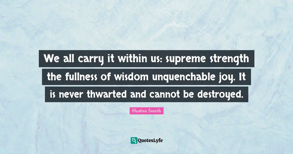 Huston Smith Quotes: "We all carry it within us: supreme strength the fullness of wisdom unquenchable joy. It is never thwarted and cannot be destroyed."