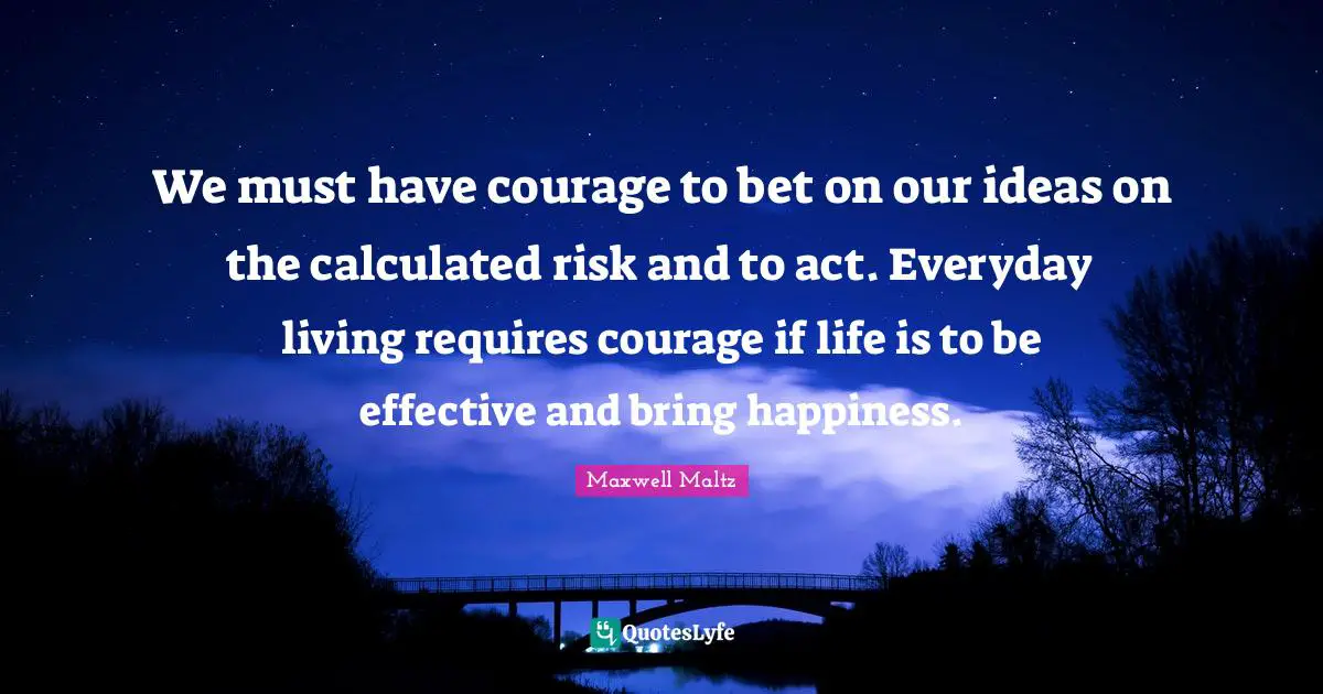We must have courage to bet on our ideas on the calculated risk and to act. Everyday living requires courage if life is to be effective and bring happiness.
