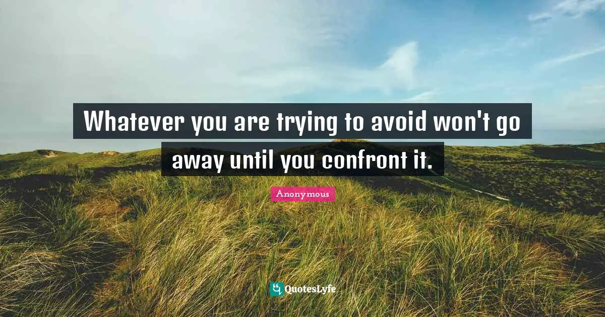 Whatever you are trying to avoid won't go away until you confront it.