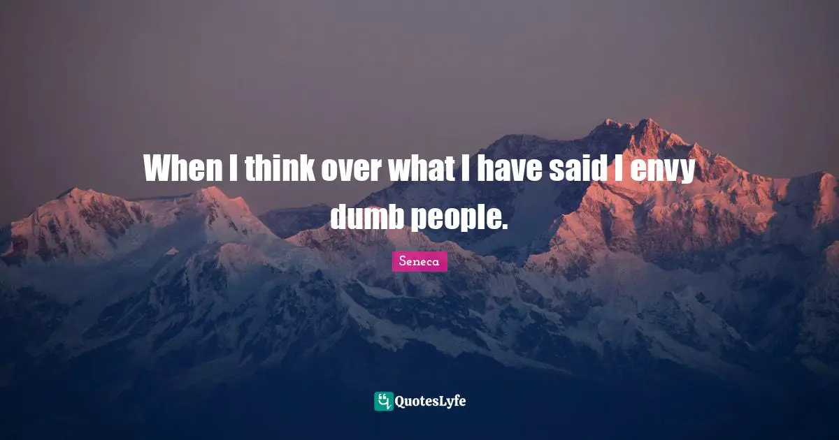 When I think over what I have said I envy dumb people.