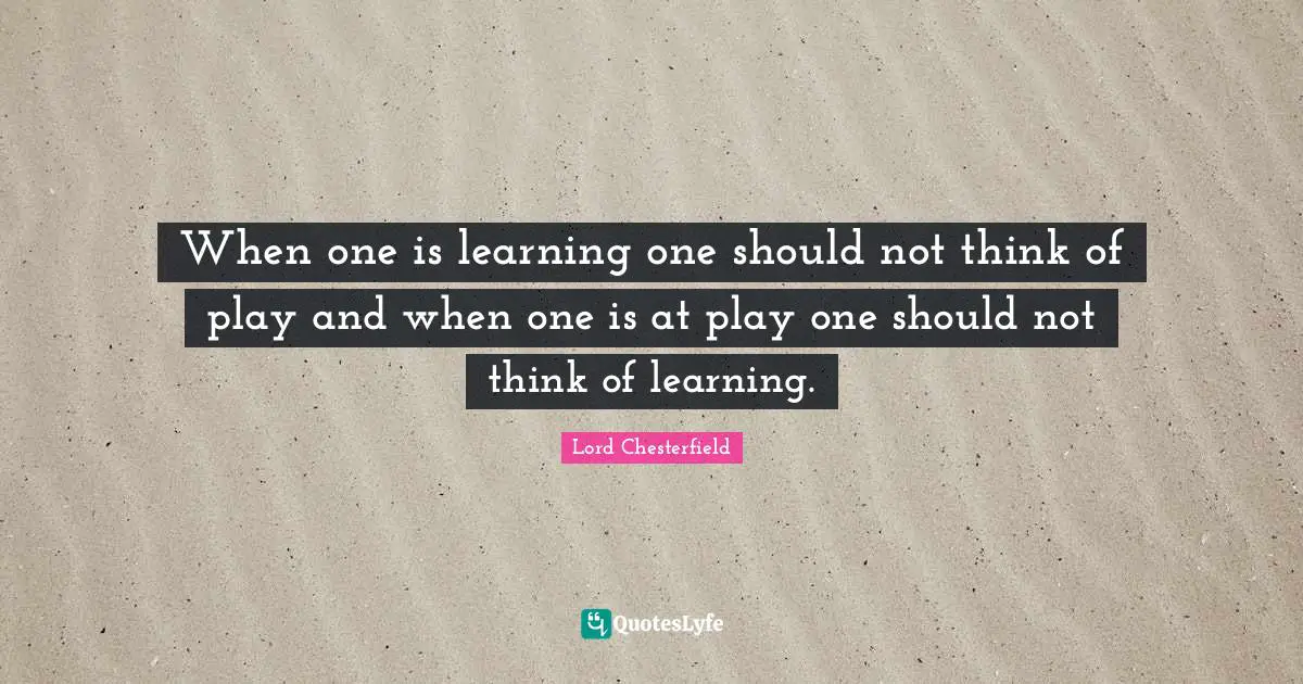 When one is learning one should not think of play and when one is at play one should not think of learning.