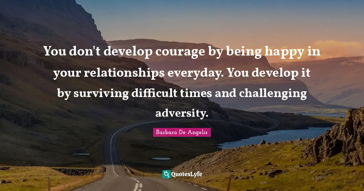 Barbara De Angelis Quotes: "You don't develop courage by being happy in your relationships everyday. You develop it by surviving difficult times and challenging adversity."