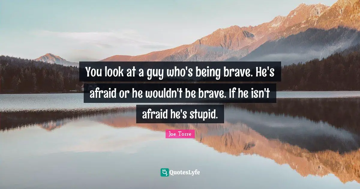 You look at a guy who's being brave. He's afraid or he wouldn't be brave. If he isn't afraid he's stupid.