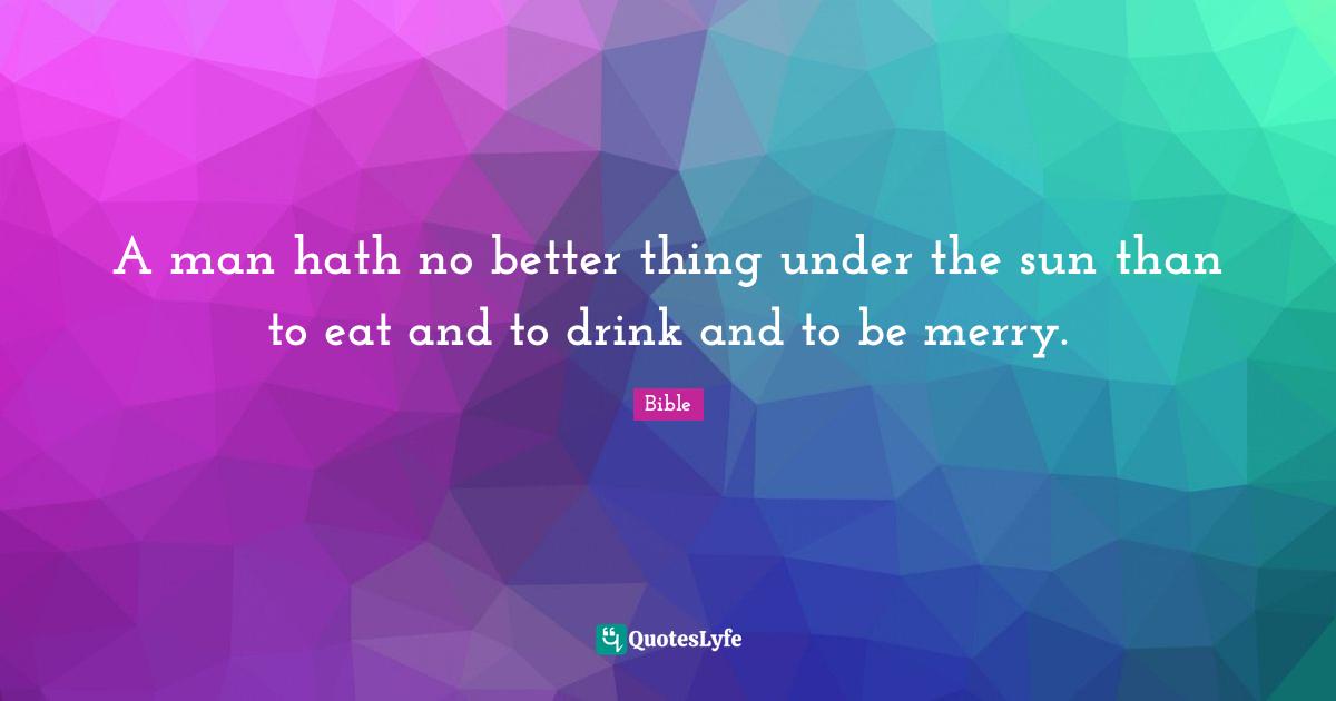 A man hath no better thing under the sun than to eat and to drink and to be merry.