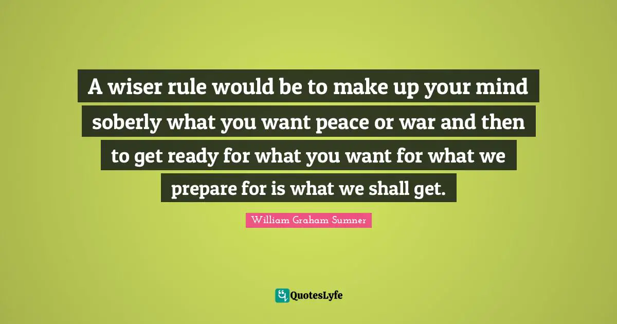 A wiser rule would be to make up your mind soberly what you want peace or war and then to get ready for what you want for what we prepare for is what we shall get.