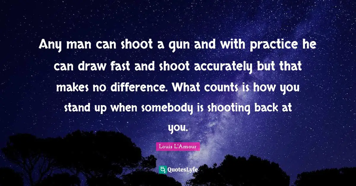 Any man can shoot a gun and with practice he can draw fast and shoot accurately but that makes no difference. What counts is how you stand up when somebody is shooting back at you.