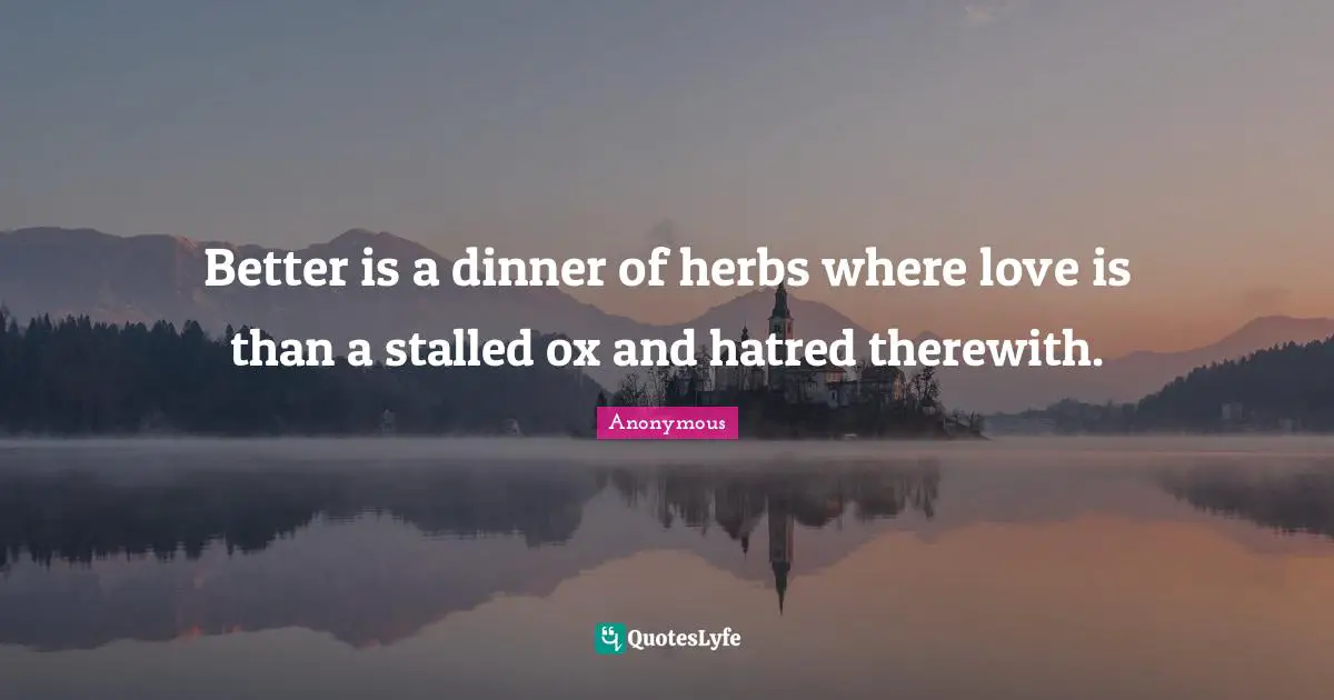 Better is a dinner of herbs where love is than a stalled ox and hatred therewith.