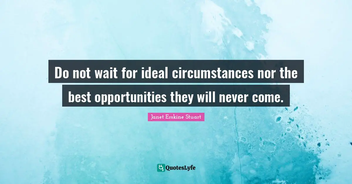 Do not wait for ideal circumstances nor the best opportunities they will never come.