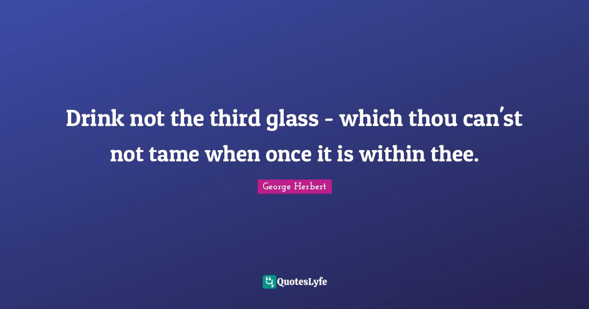 Drink not the third glass - which thou can'st not tame when once it is within thee.