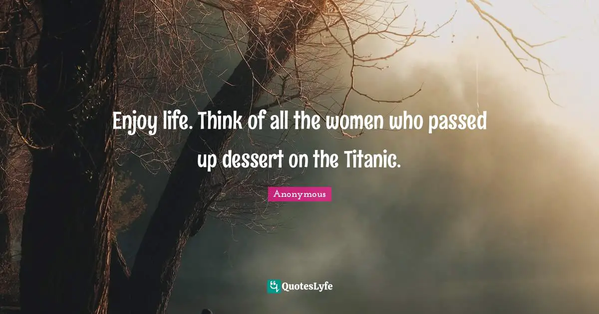 Enjoy life. Think of all the women who passed up dessert on the Titanic.