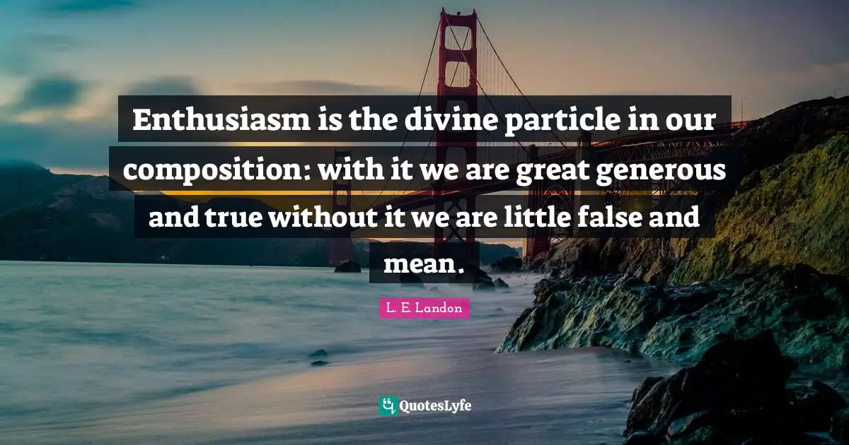Enthusiasm is the divine particle in our composition: with it we are great generous and true without it we are little false and mean.