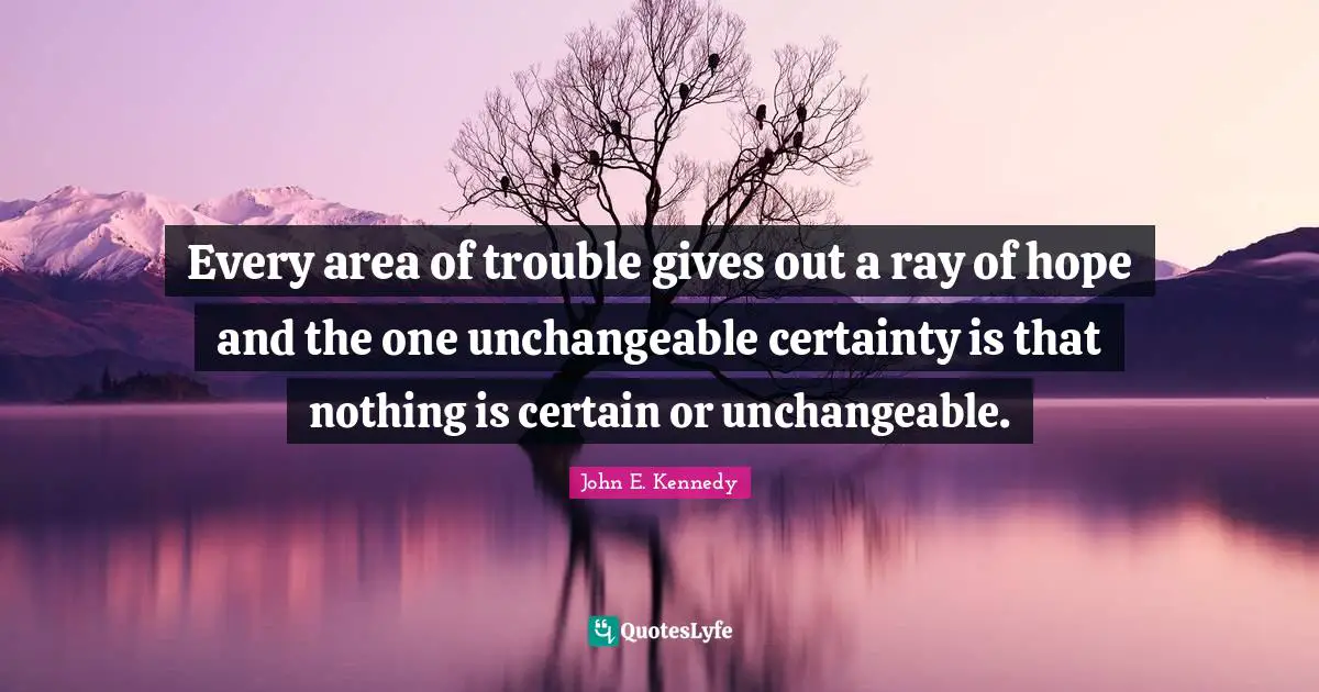Every area of trouble gives out a ray of hope and the one unchangeable certainty is that nothing is certain or unchangeable.