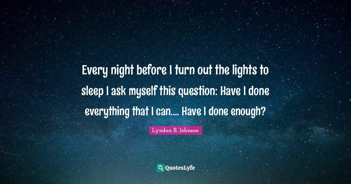 Every night before I turn out the lights to sleep I ask myself this question: Have I done everything that I can.... Have I done enough?