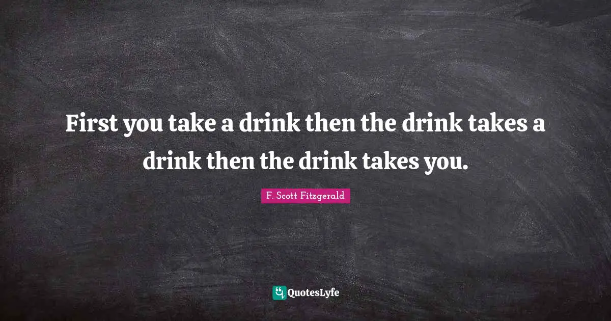 First you take a drink then the drink takes a drink then the drink takes you.