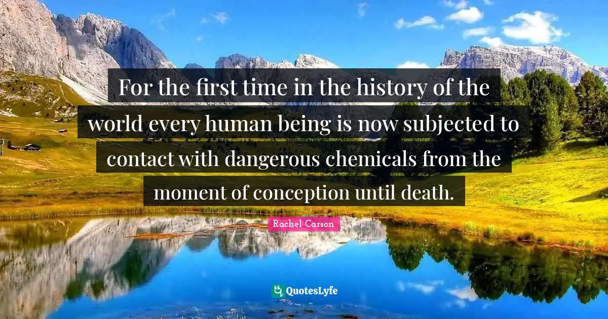 For the first time in the history of the world every human being is now subjected to contact with dangerous chemicals from the moment of conception until death.
