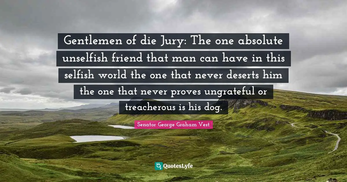 Gentlemen of die Jury: The one absolute unselfish friend that man can have in this selfish world the one that never deserts him the one that never proves ungrateful or treacherous is his dog.