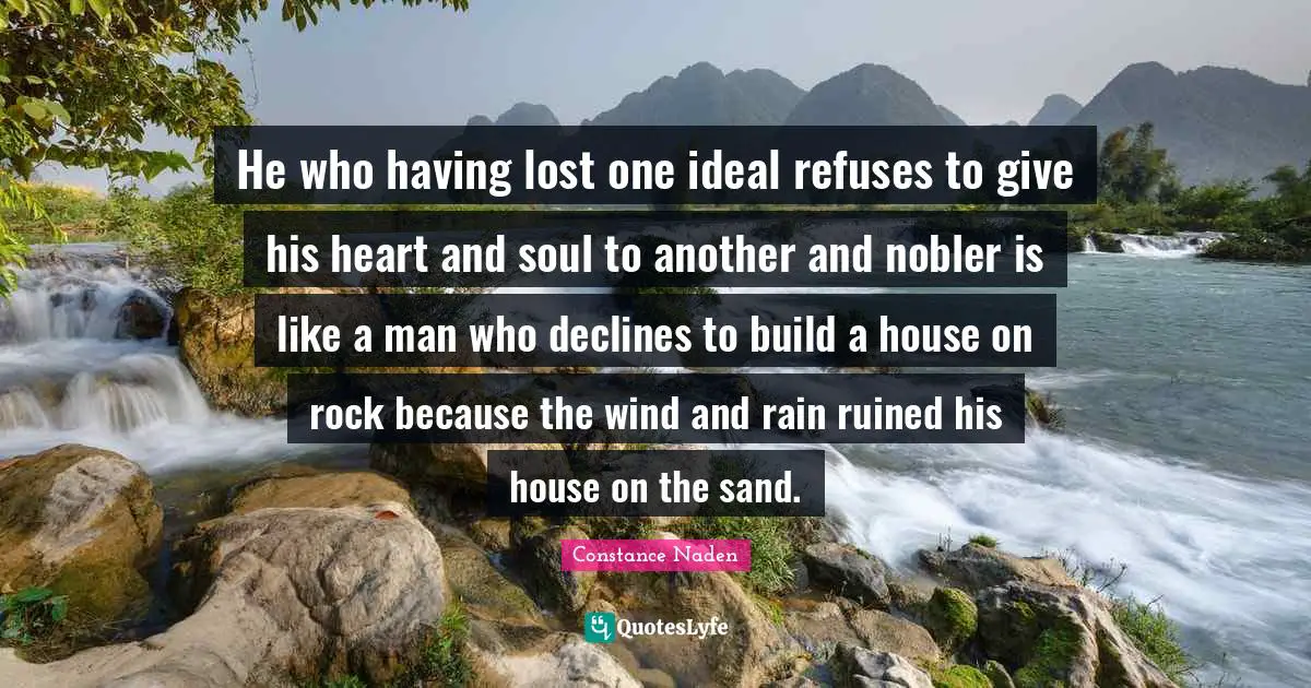 He who having lost one ideal refuses to give his heart and soul to another and nobler is like a man who declines to build a house on rock because the wind and rain ruined his house on the sand.