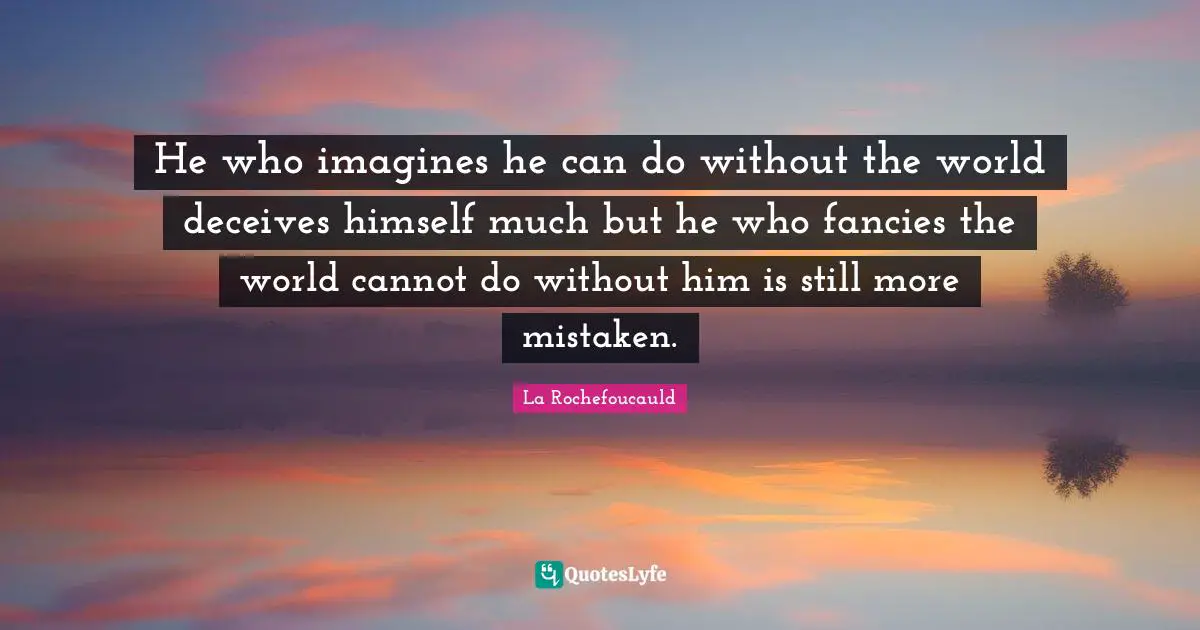 He who imagines he can do without the world deceives himself much but he who fancies the world cannot do without him is still more mistaken.