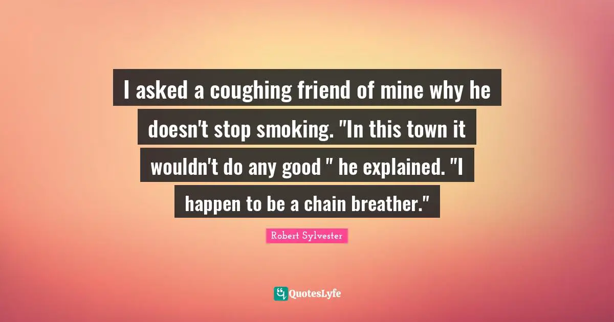 I asked a coughing friend of mine why he doesn't stop smoking. "In this town it wouldn't do any good " he explained. "I happen to be a chain breather."