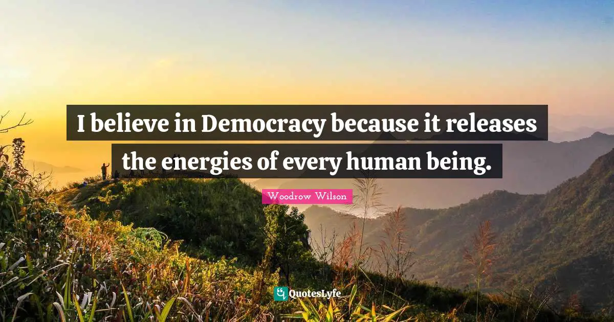 I believe in Democracy because it releases the energies of every human being.